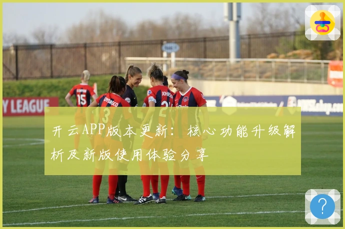 开云APP版本更新：核心功能升级解析及新版使用体验分享
