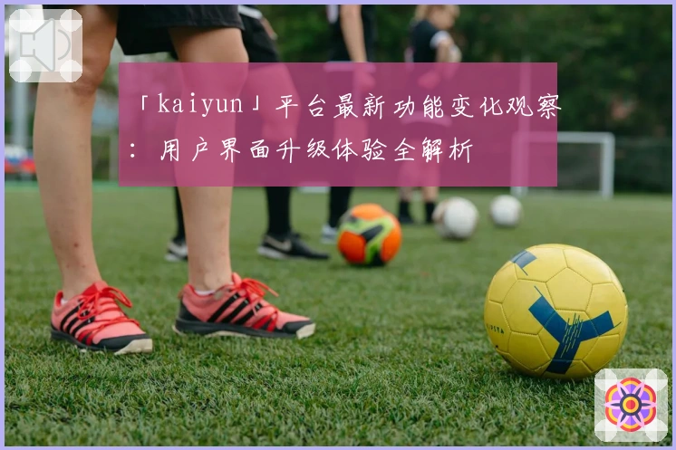 「kaiyun」平台最新功能变化观察：用户界面升级体验全解析