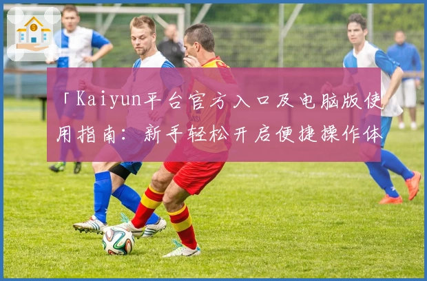 「Kaiyun平台官方入口及电脑版使用指南：新手轻松开启便捷操作体验」