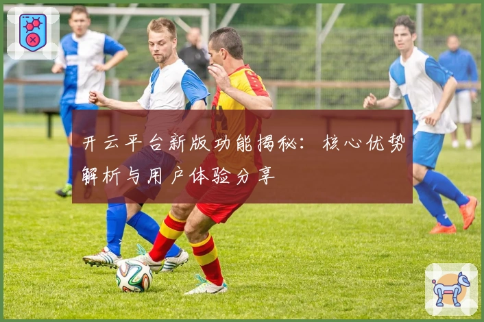 开云平台新版功能揭秘：核心优势解析与用户体验分享